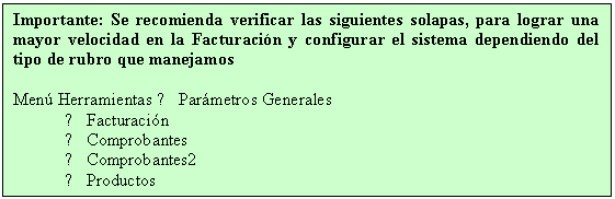 Cuadro de texto: Importante: Se recomienda verificar las siguientes solapas, para lograr una mayor velocidad en la Facturacin y configurar el sistema dependiendo del tipo de rubro que manejamos

Men Herramientas → Parmetros Generales
→ Facturacin
→ Comprobantes
→ Comprobantes2
→ Productos
