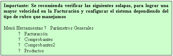 Cuadro de texto: Importante: Se recomienda verificar las siguientes solapas, para lograr una mayor velocidad en la Facturaci�n y configurar el sistema dependiendo del tipo de rubro que manejamos

Men� Herramientas → Par�metros Generales
→ Facturaci�n
→ Comprobantes
→ Comprobantes2
→ Productos
